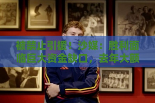 被禁止引援！沙媒：胜利面临巨大资金缺口，去年大额合同带来负债