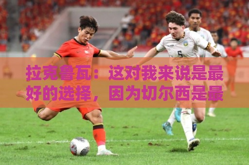 拉克鲁瓦：这对我来说是最好的选择，因为切尔西是最好的俱乐部