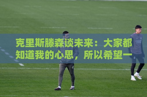 克里斯滕森谈未来：大家都知道我的心思，所以希望一切很快能落实