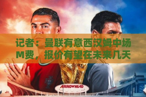 记者：曼联有意西汉姆中场M费，报价有望在未来几天内正式提交