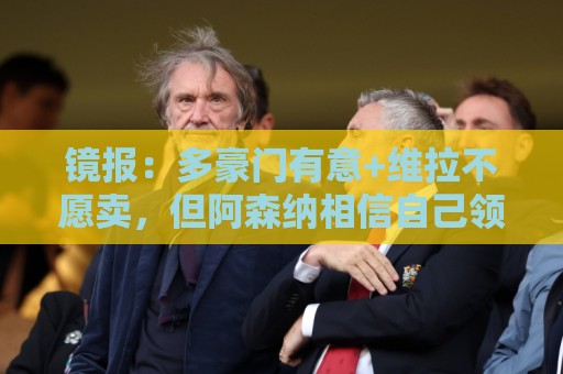 镜报：多豪门有意+维拉不愿卖，但阿森纳相信自己领跑罗杰斯争夺