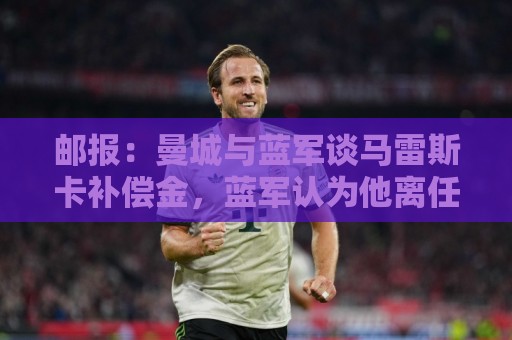 邮报：曼城与蓝军谈马雷斯卡补偿金，蓝军认为他离任是崩盘原因