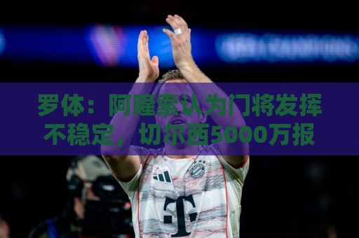 罗体：阿隆索认为门将发挥不稳定，切尔西5000万报价斯维拉尔被拒