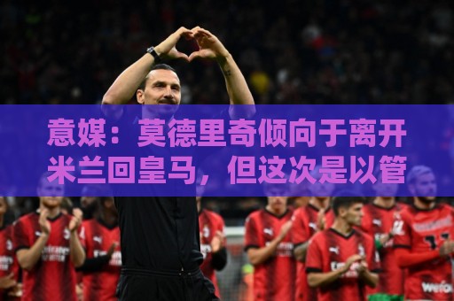 意媒:莫德里奇倾向于离开米兰回皇马,但这次是以管理层身份回归 意媒:莫德里奇倾向于离开米兰回皇马,但这次是以管理层身份回归