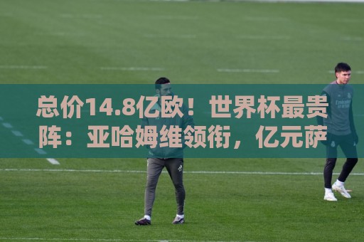 总价14.8亿欧！世界杯最贵阵：亚哈姆维领衔，亿元萨利巴坐镇后防