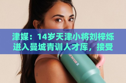 津媒：14岁天津小将刘梓烁进入曼城青训人才库，接受持续观察