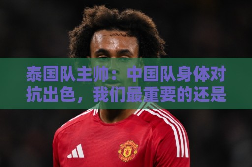 泰国队主帅：中国队身体对抗出色，我们最重要的还是充分休整