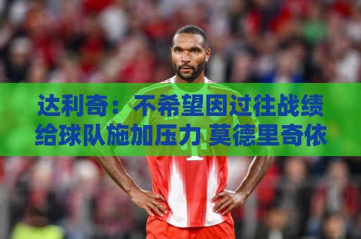 达利奇：不希望因过往战绩给球队施加压力 莫德里奇依然是核心