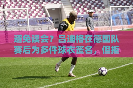 避免误会？吕迪格在德国队赛后为多件球衣签名，但拒绝了拜仁球衣