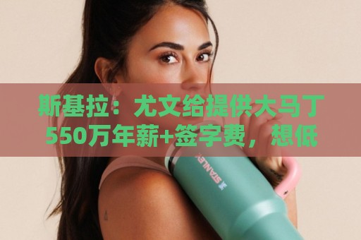 斯基拉：尤文给提供大马丁550万年薪+签字费，想低转会费引进