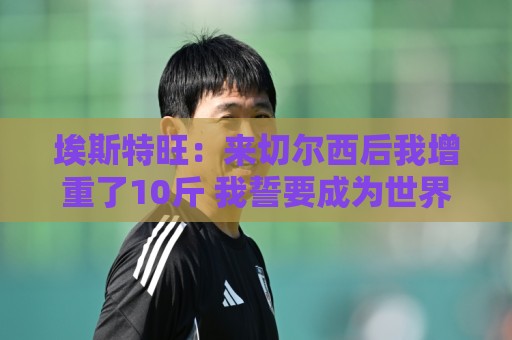 埃斯特旺:来切尔西后我增重了10斤 我誓要成为世界上最好的球员 埃斯特旺:来切尔西后我增重了10斤 我誓要成为世界上最好的球员