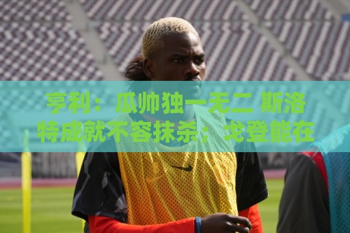 亨利：瓜帅独一无二 斯洛特成就不容抹杀；戈登能在巴萨大放异彩