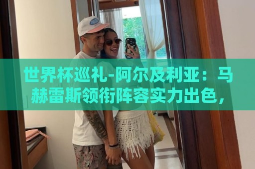 世界杯巡礼-阿尔及利亚：马赫雷斯领衔阵容实力出色，有黑马潜质