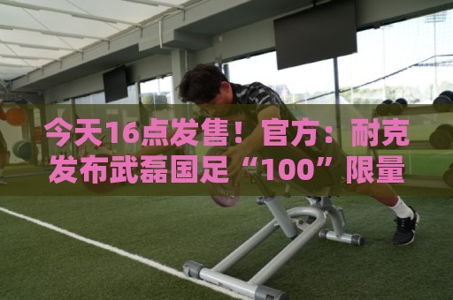 今天16点发售！官方：耐克发布武磊国足“100”限量纪念印号球衣