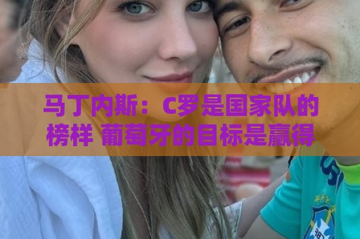 马丁内斯：C罗是国家队的榜样 葡萄牙的目标是赢得世界杯八场比赛