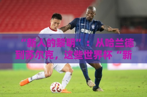 “新人的黎明”：从哈兰德到苏尔克，这些世界杯“新人”值得关注