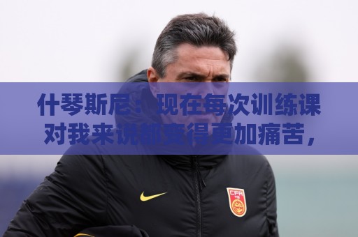 什琴斯尼：现在每次训练课对我来说都变得更加痛苦，这是一种折磨