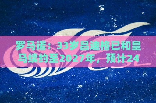 罗马诺：33岁吕迪格已和皇马续约至2027年，预计24小时内官宣