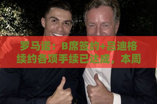 罗马诺：B席签约+吕迪格续约各项手续已达成，本周二将放出官宣