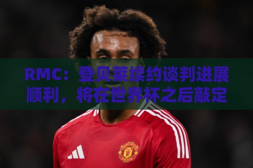 RMC：登贝莱续约谈判进展顺利，将在世界杯之后敲定
