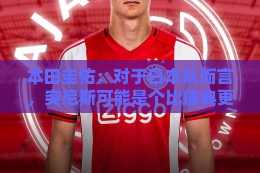 本田圭佑：对于日本队而言，突尼斯可能是个比瑞典更讨厌的对手