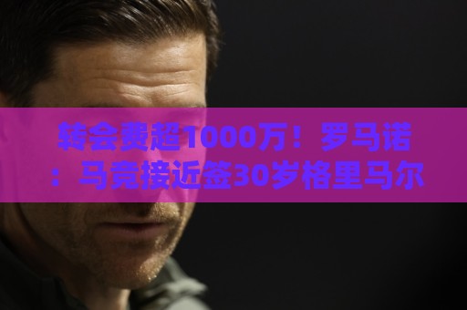 转会费超1000万！罗马诺：马竞接近签30岁格里马尔多，球员已点头