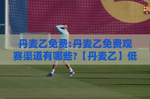 丹麦乙免费:丹麦乙免费观赛渠道有哪些?【丹麦乙】低级别联赛的足球魅力与参与方式🔂最大权威网页买球网1080P官网无插件低调看冠军走盘