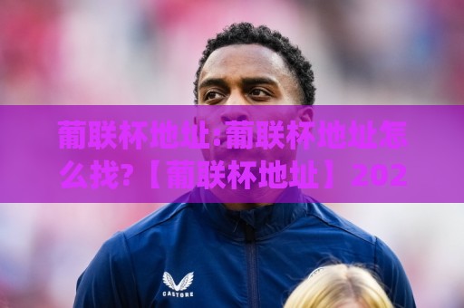 葡联杯地址:葡联杯地址怎么找?【葡联杯地址】2026年观赛与场馆信息获取思路(葡联杯地址)🔂最全手机信誉体育网英文解说反波胆链接受让视频半全场 葡联杯地址:葡联杯地址怎么找?【葡联杯地址】2026年观赛与场馆信息获取思路(葡联杯地址)🔂最全手机信誉体育网英文解说反波胆链接受让视频半全场