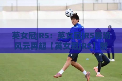 英女冠JRS:英女冠JRS赛场风云再起【英女冠JRS】新赛季格局与观赛门道🔂今日最新外围买球站走势频道英文解说反波胆链接受让 英女冠JRS:英女冠JRS赛场风云再起【英女冠JRS】新赛季格局与观赛门道🔂今日最新外围买球站走势频道英文解说反波胆链接受让
