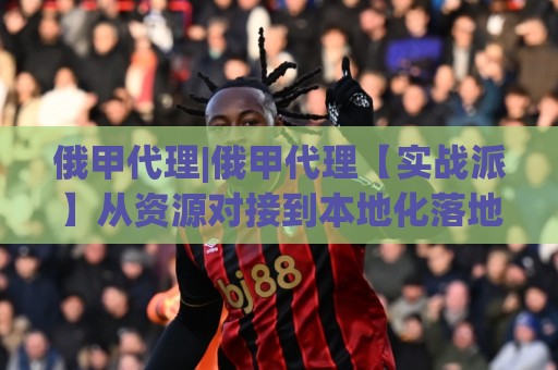 俄甲代理|俄甲代理【实战派】从资源对接到本地化落地的全链路拆解:俄甲代理怎么做才顺手?🔂最全手机信誉体育网英文解说反波胆链接受让视频半全场