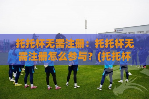 托托杯无需注册：托托杯无需注册怎么参与？(托托杯)轻量体验与场景化预判🔂最全手机信誉下球站波胆盘大球分析走地大全早盘