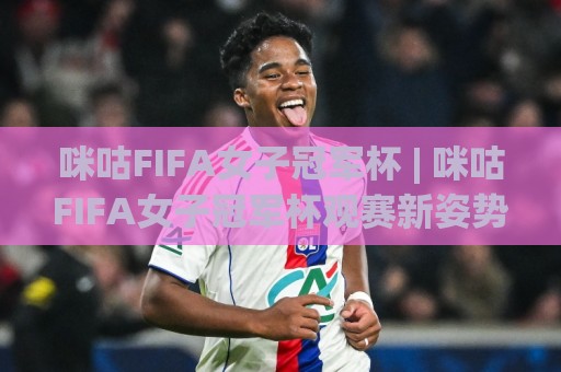 咪咕FIFA女子冠军杯 | 咪咕FIFA女子冠军杯观赛新姿势：从赛程到互动，一次聊透(咪咕FIFA女子冠军杯)🔂今日最新外围堵球站英文解说反波胆链接受让视频半全场