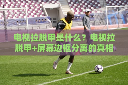 电视拉脱甲是什么？电视拉脱甲+屏幕边框分离的真相与居家处理思路🔂今晚靠谱最火买球站预选竞投论坛720P集锦软件