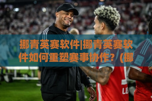 挪青英赛软件|挪青英赛软件如何重塑赛事协作？(挪青英赛软件)在2026年的三个真实切面🔂最大权威网页堵球网无插件低调看冠军走盘单双盘独赢