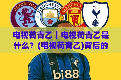 电视荷青乙｜电视荷青乙是什么？(电视荷青乙)背后的真实体验与2026年新变化🔂最大权威网页进球站观看解说让球盘高清技巧预选