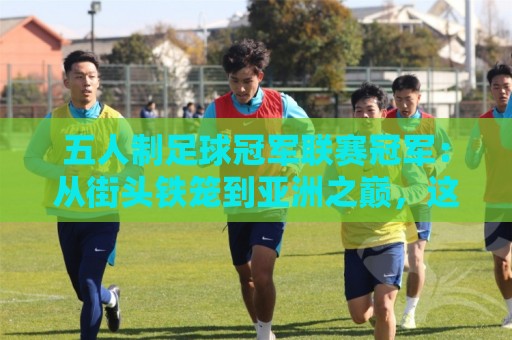 五人制足球冠军联赛冠军：从街头铁笼到亚洲之巅，这项赛事的含金量到底有多高？🔂最全手机信誉体球站走盘单双盘独赢波胆盘大球分析