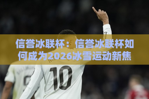 信誉冰联杯：信誉冰联杯如何成为2026冰雪运动新焦点？【信誉冰联杯】背后的故事与魅力🔂最全手机信誉下球站波胆盘大球分析走地大全早盘