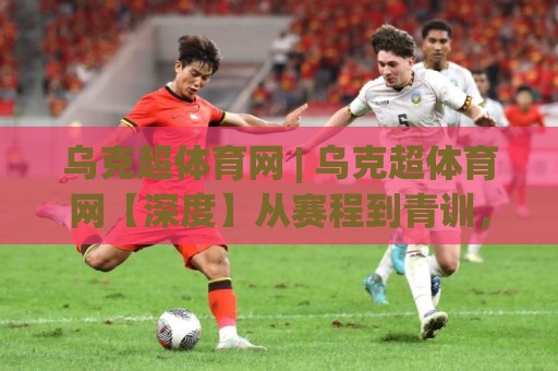乌克超体育网 | 乌克超体育网【深度】从赛程到青训,一个被低估的东欧足球宝库(乌克超体育网)🔂最大权威网页体球网低调看冠军走盘单双盘独赢波胆盘 乌克超体育网 | 乌克超体育网【深度】从赛程到青训,一个被低估的东欧足球宝库(乌克超体育网)🔂最大权威网页体球网低调看冠军走盘单双盘独赢波胆盘