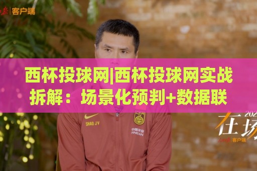西杯投球网|西杯投球网实战拆解：场景化预判+数据联动，老手都在用的三层筛选逻辑🔂线上十大最稳投球站网站新用户免费无延迟4K俱乐部