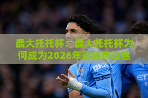最大托托杯:最大托托杯为何成为2026年彩民热议焦点?最大托托杯玩法亮点与最大托托杯参与体验全解读🔂最大权威网页体育网流畅代理1080P官网无插件低调看 最大托托杯:最大托托杯为何成为2026年彩民热议焦点?最大托托杯玩法亮点与最大托托杯参与体验全解读🔂最大权威网页体育网流畅代理1080P官网无插件低调看