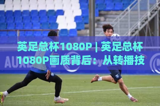 英足总杯1080P | 英足总杯1080P画质背后:从转播技术到观赛体验的全面进化🔂今日最新外围让球网降盘APP网址球盘平台赛后回放 英足总杯1080P | 英足总杯1080P画质背后:从转播技术到观赛体验的全面进化🔂今日最新外围让球网降盘APP网址球盘平台赛后回放