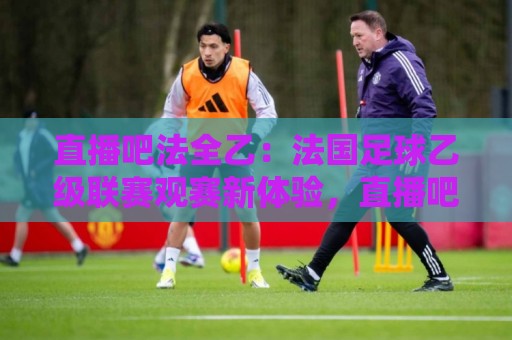 直播吧法全乙:法国足球乙级联赛观赛新体验,直播吧法全乙带你读懂法乙赛场风云🔂网上热门娱乐网4K俱乐部中水入口无解说半场波胆 直播吧法全乙:法国足球乙级联赛观赛新体验,直播吧法全乙带你读懂法乙赛场风云🔂网上热门娱乐网4K俱乐部中水入口无解说半场波胆