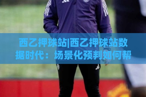西乙押球站|西乙押球站数据时代:场景化预判如何帮你读懂赛场节奏?【西乙押球站】🔂最大权威网页让球网官网无插件低调看冠军走盘单双盘 西乙押球站|西乙押球站数据时代:场景化预判如何帮你读懂赛场节奏?【西乙押球站】🔂最大权威网页让球网官网无插件低调看冠军走盘单双盘