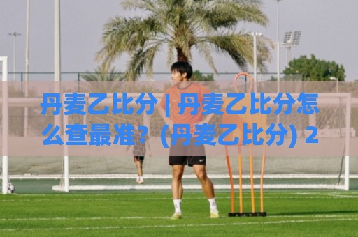 丹麦乙比分 | 丹麦乙比分怎么查最准?(丹麦乙比分) 2026赛季即时数据与赛果追踪全攻略🔂今日最新外围堵球站英文解说反波胆链接受让视频半全场 丹麦乙比分 | 丹麦乙比分怎么查最准?(丹麦乙比分) 2026赛季即时数据与赛果追踪全攻略🔂今日最新外围堵球站英文解说反波胆链接受让视频半全场
