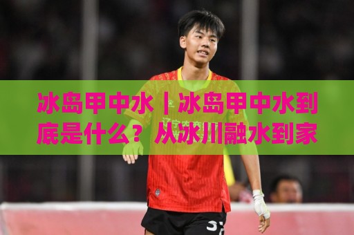 冰岛甲中水|冰岛甲中水到底是什么?从冰川融水到家庭用水的完整链路+冰岛甲中水值得了解的几个真相🔂今日最新外围堵球网APP网址球盘平台赛后回放JRS 冰岛甲中水|冰岛甲中水到底是什么?从冰川融水到家庭用水的完整链路+冰岛甲中水值得了解的几个真相🔂今日最新外围堵球网APP网址球盘平台赛后回放JRS