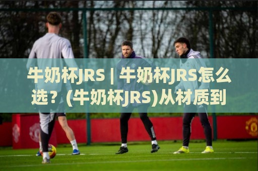 牛奶杯JRS | 牛奶杯JRS怎么选?(牛奶杯JRS)从材质到场景的实用思路+牛奶杯JRS日常使用体验🔂最大权威网页投球站低水无需注册观看解说让球盘高清 牛奶杯JRS | 牛奶杯JRS怎么选?(牛奶杯JRS)从材质到场景的实用思路+牛奶杯JRS日常使用体验🔂最大权威网页投球站低水无需注册观看解说让球盘高清