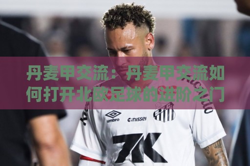 丹麦甲交流:丹麦甲交流如何打开北欧足球的进阶之门?(丹麦甲) 从战术土壤到观赛文化的深度漫游🔂最全手机信誉博球网流畅代理1080P官网无插件低调看 丹麦甲交流:丹麦甲交流如何打开北欧足球的进阶之门?(丹麦甲) 从战术土壤到观赛文化的深度漫游🔂最全手机信誉博球网流畅代理1080P官网无插件低调看