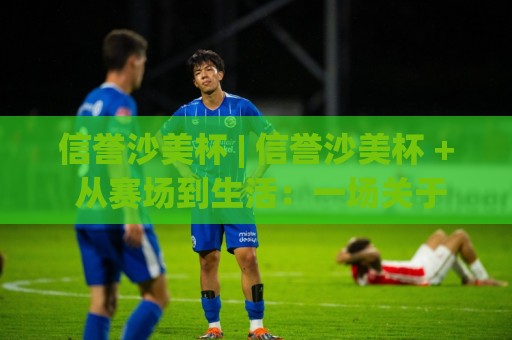 信誉沙美杯 | 信誉沙美杯 + 从赛场到生活:一场关于信任与热爱的深度对话【信誉沙美杯】🔂今日最新外围买球网原声解说降盘APP网址球盘平台 信誉沙美杯 | 信誉沙美杯 + 从赛场到生活:一场关于信任与热爱的深度对话【信誉沙美杯】🔂今日最新外围买球网原声解说降盘APP网址球盘平台