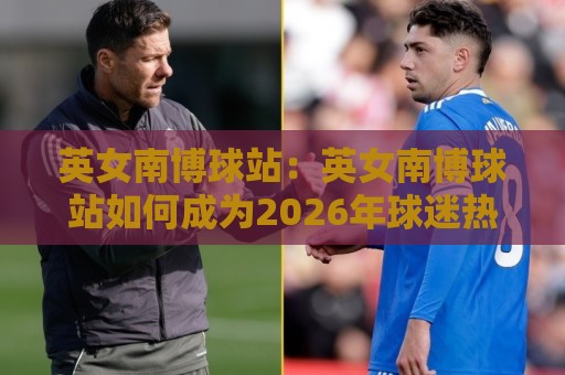 英女南博球站:英女南博球站如何成为2026年球迷热议的观赛新据点?英女南博球站背后藏着哪些体验升级🔂线上十大最稳押球网推荐直播源不卡顿在线观看初盘全场回放 英女南博球站:英女南博球站如何成为2026年球迷热议的观赛新据点?英女南博球站背后藏着哪些体验升级🔂线上十大最稳押球网推荐直播源不卡顿在线观看初盘全场回放