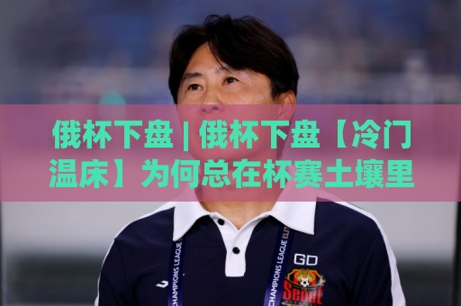 俄杯下盘 | 俄杯下盘【冷门温床】为何总在杯赛土壤里悄悄发芽?(俄杯下盘) 拆解赛事气质与轮换逻辑🔂线上十大最稳压球站策略波胆积分榜超清网站新用户 俄杯下盘 | 俄杯下盘【冷门温床】为何总在杯赛土壤里悄悄发芽?(俄杯下盘) 拆解赛事气质与轮换逻辑🔂线上十大最稳压球站策略波胆积分榜超清网站新用户